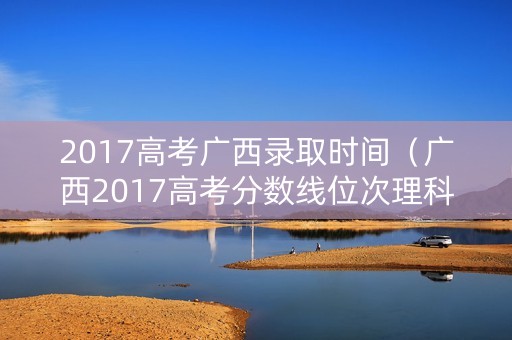 2017高考广西录取时间（广西2017高考分数线位次理科）