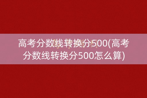 高考分数线转换分500(高考分数线转换分500怎么算)