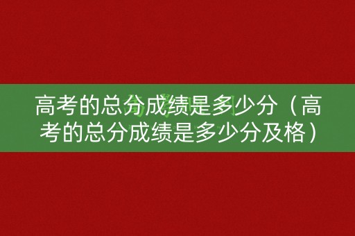 高考的总分成绩是多少分（高考的总分成绩是多少分及格）