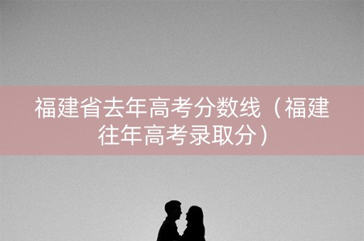 福建省去年高考分数线（福建往年高考录取分）