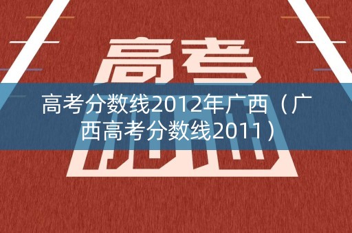 高考分数线2012年广西（广西高考分数线2011）