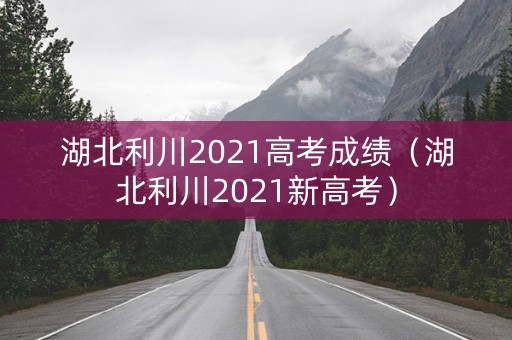 湖北利川2021高考成绩（湖北利川2021新高考）