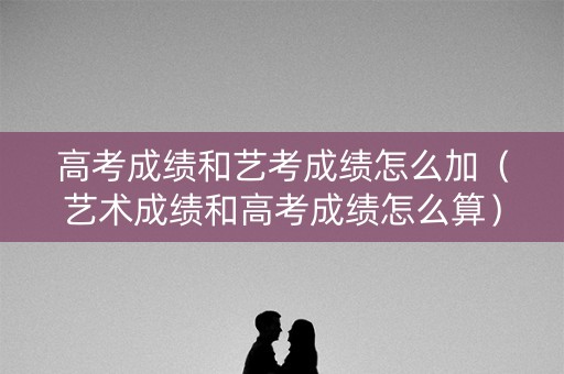 高考成绩和艺考成绩怎么加（艺术成绩和高考成绩怎么算）