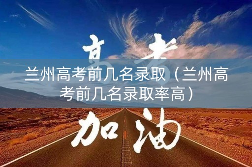 兰州高考前几名录取（兰州高考前几名录取率高）