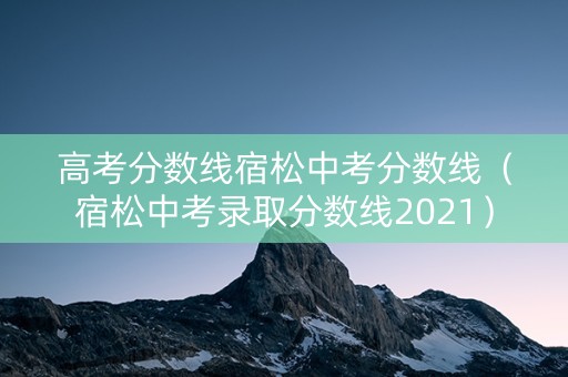 高考分数线宿松中考分数线（宿松中考录取分数线2021）