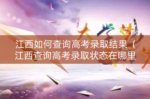 江西如何查询高考录取结果（江西查询高考录取状态在哪里查询）
