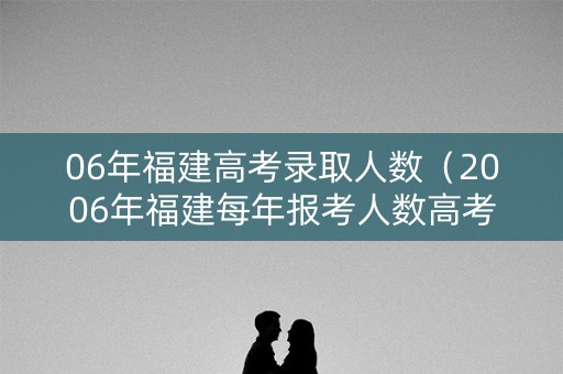 06年福建高考录取人数（2006年福建每年报考人数高考）