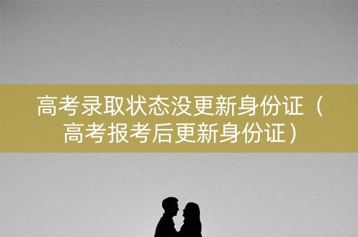 高考录取状态没更新身份证（高考报考后更新身份证）