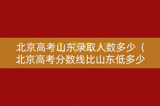 北京高考山东录取人数多少（北京高考分数线比山东低多少）