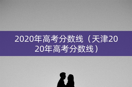 2020年高考分数线（天津2020年高考分数线）