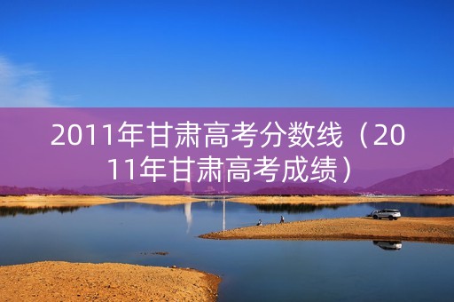 2011年甘肃高考分数线（2011年甘肃高考成绩）
