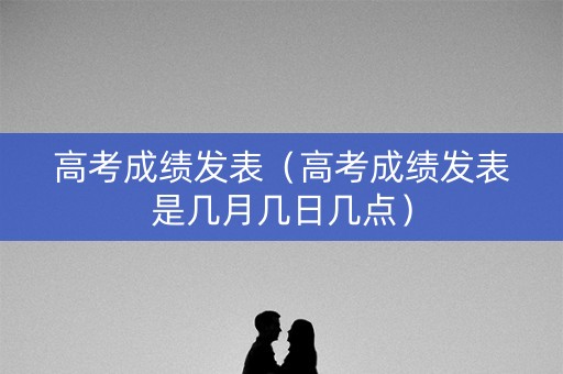 高考成绩发表（高考成绩发表是几月几日几点）