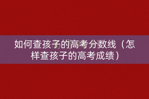如何查孩子的高考分数线（怎样查孩子的高考成绩）