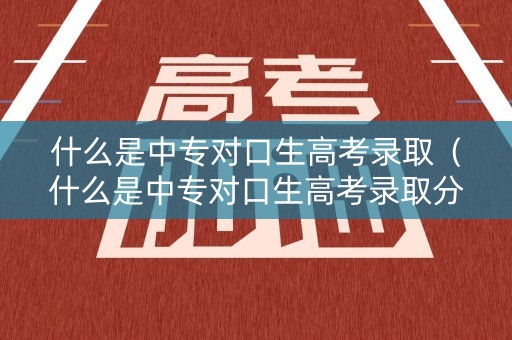 什么是中专对口生高考录取（什么是中专对口生高考录取分数线）