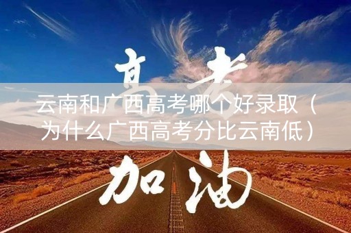 云南和广西高考哪个好录取（为什么广西高考分比云南低）