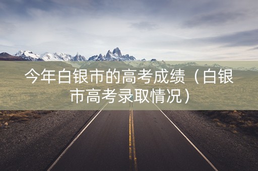 今年白银市的高考成绩（白银市高考录取情况）