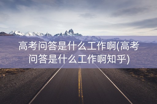 高考问答是什么工作啊(高考问答是什么工作啊知乎)