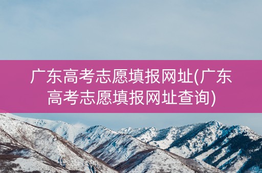 广东高考志愿填报网址(广东高考志愿填报网址查询)