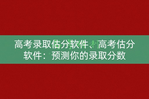 高考录取估分软件、高考估分软件：预测你的录取分数