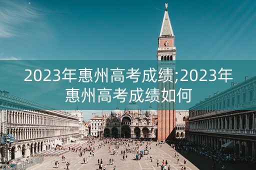 2023年惠州高考成绩;2023年惠州高考成绩如何