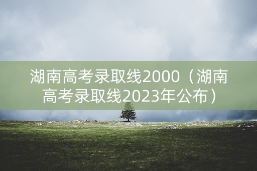 湖南高考录取线2000（湖南高考录取线2023年公布）