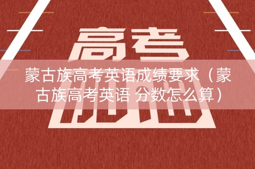 蒙古族高考英语成绩要求（蒙古族高考英语 分数怎么算）