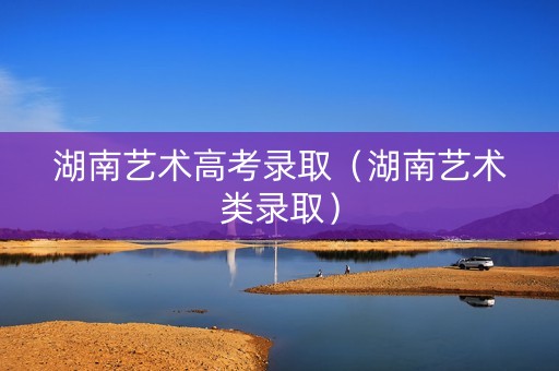 湖南艺术高考录取（湖南艺术类录取）