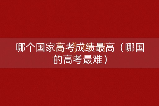 哪个国家高考成绩最高（哪国的高考最难）