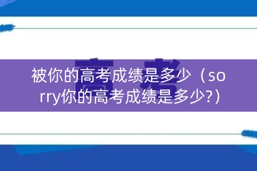 被你的高考成绩是多少（sorry你的高考成绩是多少?）