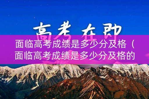 面临高考成绩是多少分及格（面临高考成绩是多少分及格的）