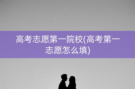 高考志愿第一院校(高考第一志愿怎么填)