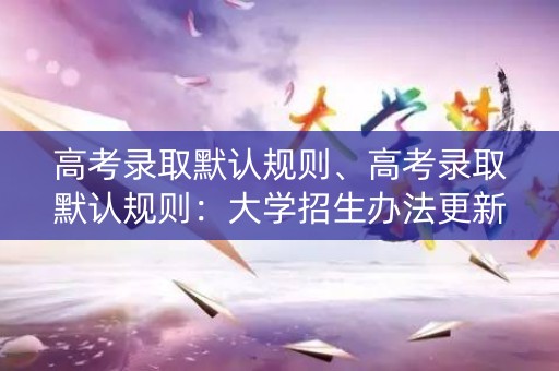高考录取默认规则、高考录取默认规则：大学招生办法更新，考生需知