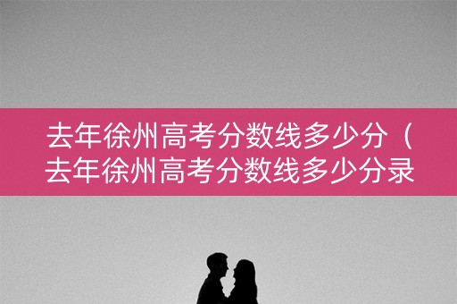 去年徐州高考分数线多少分（去年徐州高考分数线多少分录取）