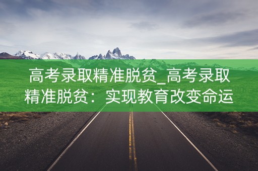 高考录取精准脱贫_高考录取精准脱贫：实现教育改变命运