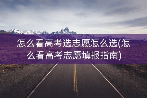 怎么看高考选志愿怎么选(怎么看高考志愿填报指南)