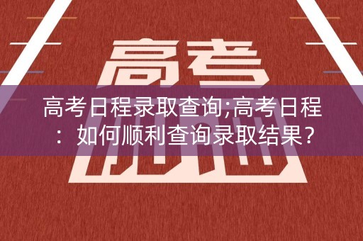 高考日程录取查询;高考日程：如何顺利查询录取结果？