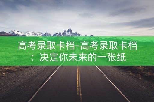 高考录取卡档-高考录取卡档：决定你未来的一张纸