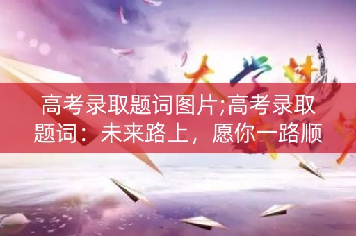 高考录取题词图片;高考录取题词：未来路上，愿你一路顺风