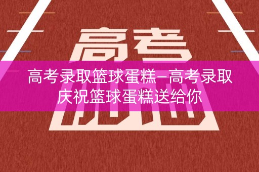 高考录取篮球蛋糕—高考录取庆祝篮球蛋糕送给你