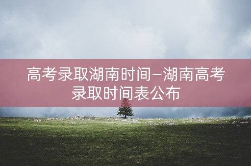 高考录取湖南时间—湖南高考录取时间表公布