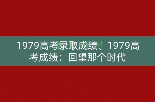 1979高考录取成绩、1979高考成绩：回望那个时代