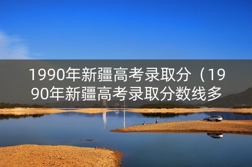 1990年新疆高考录取分（1990年新疆高考录取分数线多少）