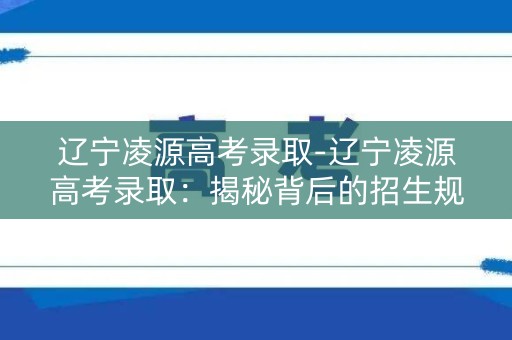 辽宁凌源高考录取-辽宁凌源高考录取：揭秘背后的招生规则与趋势