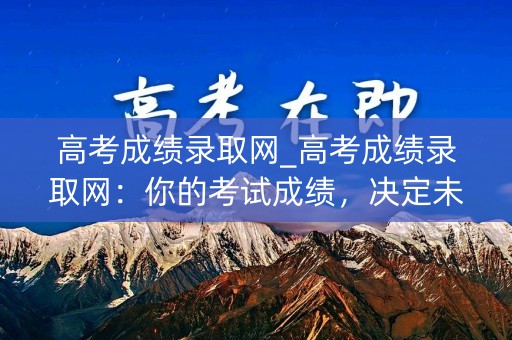 高考成绩录取网_高考成绩录取网：你的考试成绩，决定未来的起点