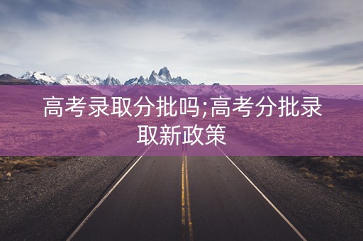 高考录取分批吗;高考分批录取新政策