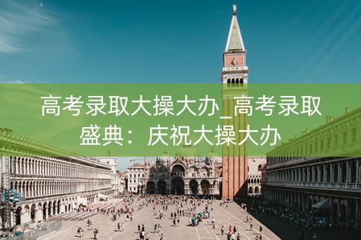 高考录取大操大办_高考录取盛典：庆祝大操大办