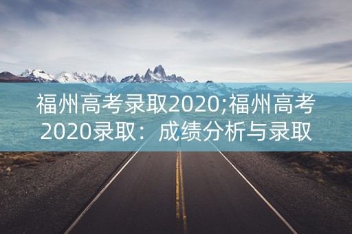 福州高考录取2020;福州高考2020录取：成绩分析与录取率解析