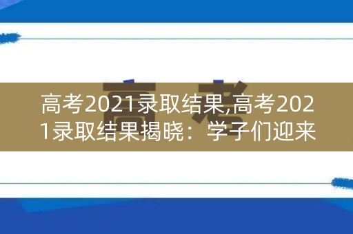 高考2021录取结果,高考2021录取结果揭晓：学子们迎来新篇章