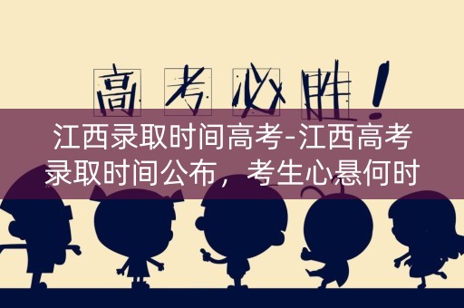 江西录取时间高考-江西高考录取时间公布，考生心悬何时揭晓？
