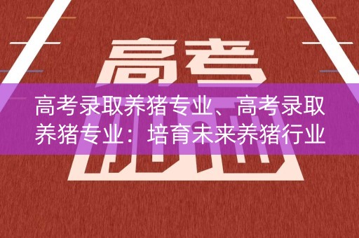 高考录取养猪专业、高考录取养猪专业：培育未来养猪行业的专业人才